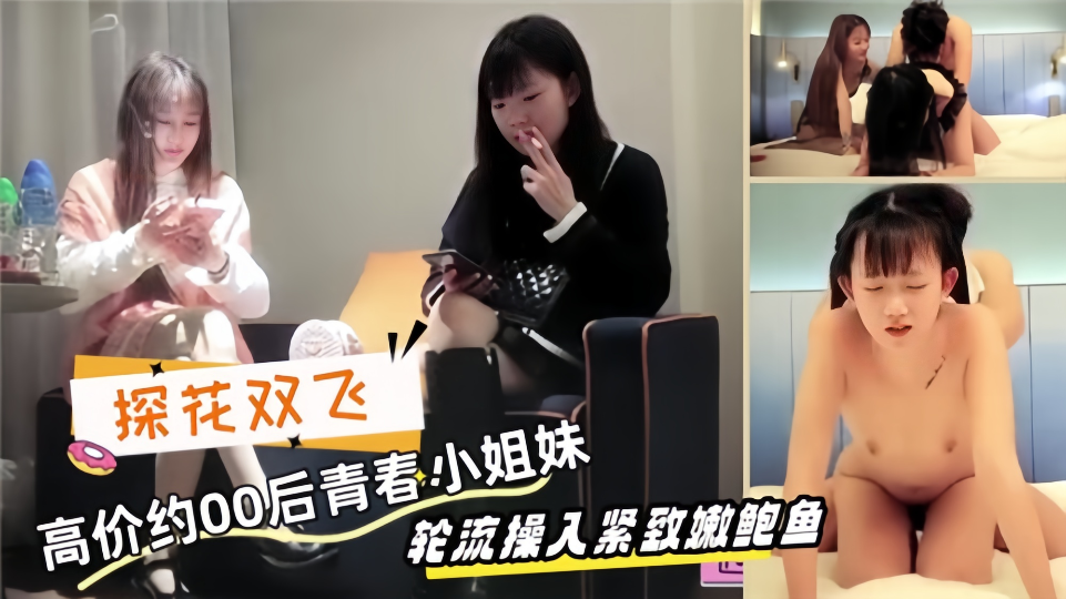 【探花双飞】高价约00后青春小姐妹，轮流操入紧致嫩鲍鱼